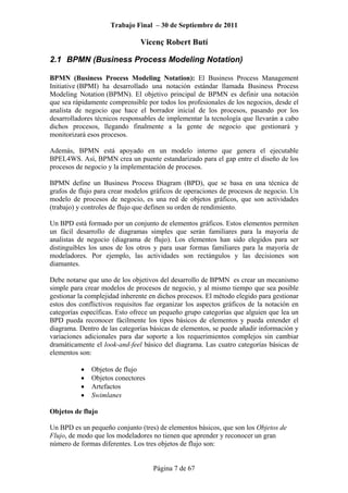 Trabajo Final – 30 de Septiembre de 2011
Vicenç Robert Butí
Página 7 de 67
2.1 BPMN (Business Process Modeling Notation)
BPMN (Business Process Modeling Notation): El Business Process Management
Initiative (BPMI) ha desarrollado una notación estándar llamada Business Process
Modeling Notation (BPMN). El objetivo principal de BPMN es definir una notación
que sea rápidamente comprensible por todos los profesionales de los negocios, desde el
analista de negocio que hace el borrador inicial de los procesos, pasando por los
desarrolladores técnicos responsables de implementar la tecnología que llevarán a cabo
dichos procesos, llegando finalmente a la gente de negocio que gestionará y
monitorizará esos procesos.
Además, BPMN está apoyado en un modelo interno que genera el ejecutable
BPEL4WS. Así, BPMN crea un puente estandarizado para el gap entre el diseño de los
procesos de negocio y la implementación de procesos.
BPMN define un Business Process Diagram (BPD), que se basa en una técnica de
grafos de flujo para crear modelos gráficos de operaciones de procesos de negocio. Un
modelo de procesos de negocio, es una red de objetos gráficos, que son actividades
(trabajo) y controles de flujo que definen su orden de rendimiento.
Un BPD está formado por un conjunto de elementos gráficos. Estos elementos permiten
un fácil desarrollo de diagramas simples que serán familiares para la mayoría de
analistas de negocio (diagrama de flujo). Los elementos han sido elegidos para ser
distinguibles los unos de los otros y para usar formas familiares para la mayoría de
modeladores. Por ejemplo, las actividades son rectángulos y las decisiones son
diamantes.
Debe notarse que uno de los objetivos del desarrollo de BPMN es crear un mecanismo
simple para crear modelos de procesos de negocio, y al mismo tiempo que sea posible
gestionar la complejidad inherente en dichos procesos. El método elegido para gestionar
estos dos conflictivos requisitos fue organizar los aspectos gráficos de la notación en
categorías específicas. Esto ofrece un pequeño grupo categorías que alguien que lea un
BPD pueda reconocer fácilmente los tipos básicos de elementos y pueda entender el
diagrama. Dentro de las categorías básicas de elementos, se puede añadir información y
variaciones adicionales para dar soporte a los requerimientos complejos sin cambiar
dramáticamente el look-and-feel básico del diagrama. Las cuatro categorías básicas de
elementos son:
• Objetos de flujo
• Objetos conectores
• Artefactos
• Swimlanes
Objetos de flujo
Un BPD es un pequeño conjunto (tres) de elementos básicos, que son los Objetos de
Flujo, de modo que los modeladores no tienen que aprender y reconocer un gran
número de formas diferentes. Los tres objetos de flujo son:
 