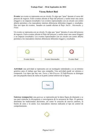 Trabajo Final – 30 de Septiembre de 2011
Vicenç Robert Butí
Página 8 de 67
Evento: un evento se representa con un círculo. Es algo que “pasa” durante el curso del
proceso de negocio. Estos eventos afectan al flujo del proceso y suelen tener una causa
(trigger) o un impacto (resultado). Los eventos representados con un círculo con centro
abierto permiten a los marcadores internos diferenciar diferentes triggers y resultados.
Hay tres tipos de eventos, basados en cuando afectan al flujo: Inicio , Intermedio, y
Final.
Un evento se representa con un círculo. Es algo que “pasa” durante el curso del proceso
de negocio. Estos eventos afectan al flujo del proceso y suelen tener una causa (trigger)
o un impacto (resultado). Los eventos representados con un círculo con centro abierto
permiten a los marcadores internos diferenciar diferentes triggers y resultados.
Evento Inicio Evento Intermedio Evento final
Actividad: una actividad se representa con un rectángulo redondeado y es un término
genérico para el trabajo que hace una compañía. Una actividad puede ser atómica o
compuesta. Los tipos que hay son: Tarea y Sub-Proceso. El Sub-Proceso se distingue
por una pequeña marca de suma en la parte central inferior de la figura.
Gateway (compuerta): una gateway se representa por la típica figura de diamante y se
usa para controlar la divergencia o convergencia de la secuencia de flujo. El gateway
determina las tradicionales decisiones, así como la creación de nuevos caminos, la
fusión de estos o la unión. Los marcadores internos indicarán el tipo de control de
comportamiento.
 