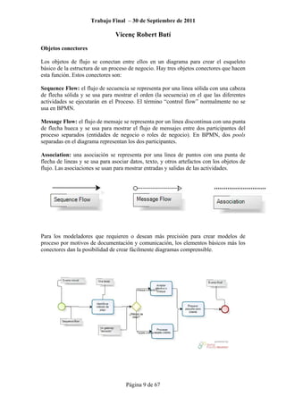 Trabajo Final – 30 de Septiembre de 2011
Vicenç Robert Butí
Página 9 de 67
Objetos conectores
Los objetos de flujo se conectan entre ellos en un diagrama para crear el esqueleto
básico de la estructura de un proceso de negocio. Hay tres objetos conectores que hacen
esta función. Estos conectores son:
Sequence Flow: el flujo de secuencia se representa por una linea sólida con una cabeza
de flecha sólida y se usa para mostrar el orden (la secuencia) en el que las diferentes
actividades se ejecutarán en el Proceso. El término “control flow” normalmente no se
usa en BPMN.
Message Flow: el flujo de mensaje se representa por un linea discontinua con una punta
de flecha hueca y se usa para mostrar el flujo de mensajes entre dos participantes del
proceso separados (entidades de negocio o roles de negocio). En BPMN, dos pools
separadas en el diagrama representan los dos participantes.
Association: una asociación se representa por una linea de puntos con una punta de
flecha de lineas y se usa para asociar datos, texto, y otros artefactos con los objetos de
flujo. Las asociaciones se usan para mostrar entradas y salidas de las actividades.
Para los modeladores que requieren o desean más precisión para crear modelos de
proceso por motivos de documentación y comunicación, los elementos básicos más los
conectores dan la posibilidad de crear fácilmente diagramas comprensible.
 