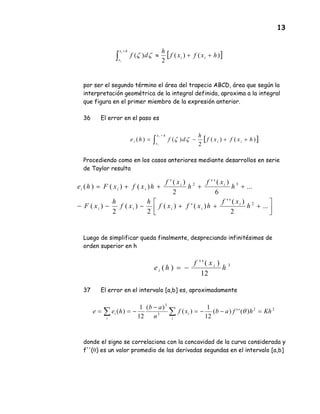 13
por ser el segundo término el área del trapecio ABCD, área que según la
interpretación geométrica de la integral definida, aproxima a la integral
que figura en el primer miembro de la expresión anterior.
36 El error en el paso es
Procediendo como en los casos anteriores mediante desarrollos en serie
de Taylor resulta
Luego de simplificar queda finalmente, despreciando infinitésimos de
orden superior en h
37 El error en el intervalo [a,b] es, aproximadamente
donde el signo se correlaciona con la concavidad de la curva considerada y
f''(θ) es un valor promedio de las derivadas segundas en el intervalo [a,b]
[ ])()(
2
)( hxfxf
h
df ii
hx
x
i
i
++≈∫
+
ζζ
[ ])()(
2
)()( hxfxf
h
dfhe ii
hx
x
i
i
i
++−= ∫
+
ζζ




+++−−−
++++=
...
2
)(''
)(')(
2
)(
2
)(
...
6
)(''
2
)('
)()()(
2
32
h
xf
hxfxf
h
xf
h
xF
h
xf
h
xf
hxfxFhe
i
iiii
ii
iii
3
12
)(''
)( h
xf
he i
i −=
22
3
3
)('')(
12
1
)(
)(
12
1
)( Khhfabxf
n
ab
hee
i
i
i
i =−−=
−
−== ∑∑ θ
 