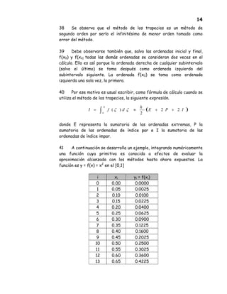 14
38 Se observa que el método de los trapecios es un método de
segundo orden por serlo el infinitésimo de menor orden tomado como
error del método.
39 Debe observarse también que, salvo las ordenadas inicial y final,
f(x0) y f(xn) todas las demás ordenadas se consideran dos veces en el
cálculo. Ello es así porque la ordenada derecha de cualquier subintervalo
(salvo el último) se toma después como ordenada izquierda del
subintervalo siguiente. La ordenada f(x0) se toma como ordenada
izquierda una sola vez, la primera.
40 Por ese motivo es usual escribir, como fórmula de cálculo cuando se
utiliza el método de los trapecios, la siguiente expresión.
donde E representa la sumatoria de las ordenadas extremas, P la
sumatoria de las ordenadas de índice par e I la sumatoria de las
ordenadas de índice impar.
41 A continuación se desarrolla un ejemplo, integrando numéricamente
una función cuya primitiva es conocida a efectos de evaluar la
aproximación alcanzada con los métodos hasta ahora expuestos. La
función es y = f(x) = x2
en el [0,1]
i xi yi = f(xi)
0 0.00 0.0000
1 0.05 0.0025
2 0.10 0.0100
3 0.15 0.0225
4 0.20 0.0400
5 0.25 0.0625
6 0.30 0.0900
7 0.35 0.1225
8 0.40 0.1600
9 0.45 0.2025
10 0.50 0.2500
11 0.55 0.3025
12 0.60 0.3600
13 0.65 0.4225
( )IPE
h
dfI
b
a
22
2
)( ++≈= ∫ ζζ
 