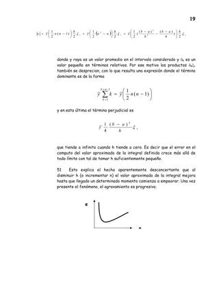 19
donde y raya es un valor promedio en el intervalo considerado y δk es un
valor pequeño en términos relativos. Por ese motivo los productos δkξ+
también se desprecian, con lo que resulta una expresión donde el término
dominante es de la forma
y en esta última el término perjudicial es
que tiende a infinito cuando h tiende a cero. Es decir que el error en el
computo del valor aproximado de la integral definida crece más allá de
todo límite con tal de tomar h suficientemente pequeño.
51 Esto explica el hecho aparentemente desconcertante que al
disminuir h (o incrementar n) el valor aproximado de la integral mejora
hasta que llegado un determinado momento comienza a empeorar. Una vez
presente el fenómeno, el agravamiento es progresivo.






−=∑
−=
=
)1(
2
11
1
nnyky
nk
k
( ) +++ 




 −
−
−
=





−=





−< ξξξ
2
)
)()(
(
2
1
22
1
2
)1(
2
1
2
2
2 h
h
ab
h
ab
y
h
nny
h
nnye
+
−
ξ
h
ab
y
2
)(
4
1
e
n
 