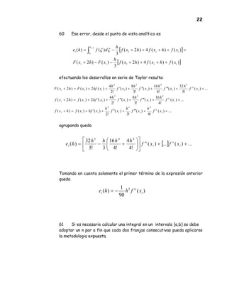 22
60 Ese error, desde el punto de vista analítico es
efectuando los desarrollos en serie de Taylor resulta:
agrupando queda
Tomando en cuenta solamente el primer término de la expresión anterior
queda
61 Si es necesario calcular una integral en un intervalo [a,b] se debe
adoptar un n par a fin que cada dos franjas consecutivas pueda aplicarse
la metodologia expuesta
[ ]
[ ])()(4)2(
3
)()2(
)()(4)2(
3
)()(
1
1
2
iiii
ii
x
x
i
xfhxfhxf
h
xFhxF
xfhxfhxf
h
dfhe
i
i
++++−−+
=++++−= ∫
+
ζζ
...)(
!4
)(
!3
)(
!2
)()()(
...)(
!4
16
)(
!3
8
)(
!2
4
)(2)()2(
...)(
!5
32
)(
!4
16
)(
!3
8
)(
!2
4
)(2)()2(
432
432
5432
++′′′+′′+′+=+
++′′′+′′+′+=+
++′′′+′′+′++=+
i
iv
iiiii
i
iv
iiiii
i
iv
iiiiii
xf
h
xf
h
xf
h
xfhxfhxf
xf
h
xf
h
xf
h
xfhxfhxf
xf
h
xf
h
xf
h
xf
h
xhfxFhxF
[ ] ...)(...)(
!4
4
!4
16
3!5
32
)(
445
++











+−= i
v
i
iv
i xfxf
hhhh
he
)(
90
1
)( 5
i
iv
i xfhhe −=
 