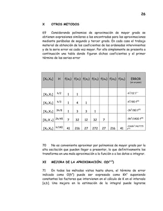 26
X OTROS METODOS
69 Considerando polinomios de aproximación de mayor grado se
obtienen expresiones similares a las encontradas para las aproximaciones
mediante parábolas de segundo y tercer grado. En cada caso el trabajo
material de obtención de los coeficientes de las ordenadas intervinientes
y de la serie error es cada vez mayor. Por ello simplemente se presenta a
continuación una tabla donde figuran dichos coeficientes y el primer
término de las series error
[X0,XK] H f(x0) f(x1) f(x2) f(x3) f(x4) f(x5) f(x6) ERROR
(en un paso)
[X0,X1] h/2
1 1 -h3
/12 f''
[X0,X2] h/3
1 4 1 -h5
/90 f(4)
[X0,X3] 3h/8 1 3 3 1 -3h5
/80 f(4)
[X0,X 4] 2h/45 7 32 12 32 7 -9h9
/1400 f(8)
[X0,X6] h/140
41 216 27 272 27 216 41
-2368h11
/467775
f(10)
70 No es conveniente aproximar por polinomios de mayor grado por la
alta oscilación que pueden llegar a presentar, lo que definitivamente los
transforma en una mala aproximación a la función o a los datos a integrar.
XI MEJORA DE LA APROXIMACIÓN. O(hn+2
)
71 En todos los métodos vistos hasta ahora, el término de error
indicado como O(hn
) puede ser expresado como Khn
suponiendo
constantes los factores que intervienen en el cálculo de K en el intervalo
[a,b]. Una mejora en la estimación de la integral puede lograrse
 
