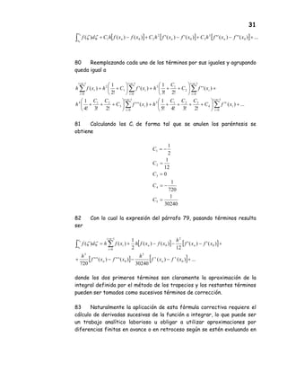 31
[ ] [ ] [ ] ...)('')('')(')(')()()( 0
3
30
2
201
0
+−+−+−+∫ xfxfhCxfxfhCxfxfhCdf nnn
x
x
n
ζζ
80 Reemplazando cada uno de los términos por sus iguales y agrupando
queda igual a
...)(
!2!3!4!5
1
)('''
!2!3!4
1
)(''
!2!3
1
)('
!2
1
)(
1
0
4
3215
1
0
3
214
1
0
2
13
1
0
1
2
1
0
+





+++++





+++
+





+++





++
∑∑
∑∑∑
−=
=
−=
=
−=
=
−=
=
−=
=
ni
i
i
iv
ni
i
i
ni
i
i
ni
i
i
ni
i
i
xfC
CCC
hxfC
CC
h
xfC
C
hxfChxfh
81 Calculando los Ci de forma tal que se anulen los paréntesis se
obtiene
30240
1
720
1
0
12
1
2
1
5
4
3
2
1
=
−=
=
=
−=
C
C
C
C
C
82 Con lo cual la expresión del párrafo 79, pasando términos resulta
ser
[ ] [ ]
[ ] [ ] ...)()(
30240
)(''')('''
720
)(')('
12
)()(
2
1
)()(
0
5
0
3
0
2
0
1
00
+−−−+
+−−−+= ∑∫
−=
=
xfxf
h
xfxf
h
xfxf
h
xfxfhxfhdf
v
n
v
n
nn
ni
i
i
x
x
n
ζζ
donde los dos primeros términos son claramente la aproximación de la
integral definida por el método de los trapecios y los restantes términos
pueden ser tomados como sucesivos términos de corrección.
83 Naturalmente la aplicación de esta fòrmula correctiva requiere el
cálculo de derivadas sucesivas de la función a integrar, lo que puede ser
un trabajo analítico laborioso u obligar a utilizar aproximaciones por
diferencias finitas en avance o en retroceso según se estén evaluando en
 