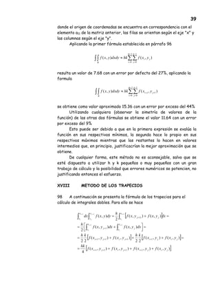 39
donde el origen de coordenadas se encuentra en correspondencia con el
elemento a11 de la matriz anterior, las filas se orientan según el eje "x" y
las columnas según el eje "y".
Aplicando la primer fórmula establecida en párrafo 96
resulta un valor de 7.68 con un error por defecto del 27%, aplicando la
formula
se obtiene como valor aproximado 15.36 con un error por exceso del 44%
Utilizando cualquiera (observar la simetría de valores de la
función) de las otras dos fórmulas se obtiene el valor 11.64 con un error
por exceso del 9%
Esto puede ser debido a que en la primera expresión se evalúa la
función en sus respectivos mínimos, la segunda hace lo propio en sus
respectivos máximos mientras que las restantes lo hacen en valores
intermedios que, en principio, justificacrían la mejor aproximación que se
obtiene.
De cualquier forma, este método no es aconsejable, salvo que se
esté dispuesto a utilizar h y k pequeños o muy pequeños con un gran
trabajo de cálculo y la posibilidad que errores numéricos se potencien, no
justificando entonces el esfuerzo.
XVIII METODO DE LOS TRAPECIOS
98 A continuación se presenta la fórmula de los trapecios para el
cálculo de integrales dobles. Para ello se hace
∫ ∑∑∫
−
=
−
=
≈
1
0
1
0
),(),(
m
i
n
j
ji
R
yxfhkdxdyyxf
∫ ∑∑∫
−
=
−
=
++
≈
1
0
1
0
11
),(),(
m
i
n
j
ji
R
yxfhkdxdyyxf
[ ]
[ ] [ ]
[ ]),(),(),(),(
4
),(),(
22
),(),(
22
),(),(
2
),(),(
2
),(
1111
1111
1
)1
11
111
jijijiji
jijijiji
x
x
j
x
x
j
x
x
jj
y
y
x
x
yxfyxfyxfyxf
hk
yxfyxf
kh
yxfyxf
kh
dxyxfdxyxf
h
dxyxfyxf
h
dyyxfdx
i
i
i
i
i
i
j
j
i
i
+++=
=+++=
=



 +=
=+=
++++
++++
+
+
∫∫
∫∫∫
++
+++
 