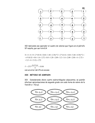 41
102 Aplicando ese operador al cuadro de valores que figura en el párrafo
97 resulta, por ser h=k=0.4
con un error del 2% en exceso
XIX METODO DE SIMPSON
103 Considerando ahora cuatro subrectángulos adyacentes, se podrán
afectuar aproximaciones de segundo grado con cada terna de valore de la
función z = f(x,y).
f(xi, yj+2) f(xi+1, yj+2) f(xi+2, yj+2)
f(xi, yj+1) f(xi+1, yj+1) f(xi+2, yj+1)
f(xi, yj) f(xi+1, yj) f(xi+2, yj)
2 11 2 2
4 42
2 4 4
42
1 2
4
4
4
4
2 2
2 1
2
2
2
1
88.10
4
4.0*4.0
*272
272)12.542.3
72.2488.208.26.12.308.228.18.072.26.18.032.0(*4
2*)56.644.564.416.4(*22*)56.244.164.016.0(*28440
==
=+++
++++++++++++++
++++++++++++
V
 