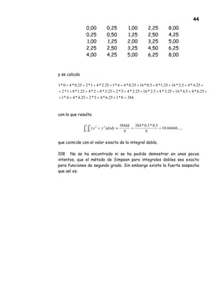 44
0,00 0,25 1,00 2,25 8,00
0,25 0,50 1,25 2,50 4,25
1,00 1,25 2,00 3,25 5,00
2,25 2,50 3,25 4,50 6,25
4,00 4,25 5,00 6,25 8,00
y se calcula
con lo que resulta
que coincide con el valor exacto de la integral doble.
108 No se ha encontrado ni se ha podido demostrar en unos pocos
intentos, que el método de Simpson para integrales dobles sea exacto
para funciones de segundo grado. Sin embargo existe la fuerte sospecha
que así es.
3848*125.6*45*225.4*44*1
25.6*45.4*1625.3*85.2*1625.2*45*225.3*82*425.1*81*2
25.4*45.2*1625.1*85.0*1625.0*44*125.2*41*225.0*40*1
=+++++
+++++++++++
++++++++++
.....66666.10
9
5.0*5.0*384
9
384
)(
2
0
2
0
22
==≈+∫ ∫
hk
dxdyyx
 