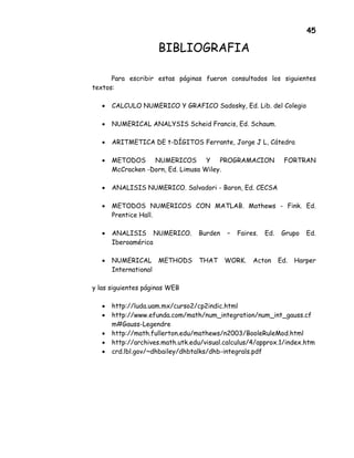 45
BIBLIOGRAFIA
Para escribir estas páginas fueron consultados los siguientes
textos:
• CALCULO NUMERICO Y GRAFICO Sadosky, Ed. Lib. del Colegio
• NUMERICAL ANALYSIS Scheid Francis, Ed. Schaum.
• ARITMETICA DE t-DÍGITOS Ferrante, Jorge J L, Cátedra
• METODOS NUMERICOS Y PROGRAMACION FORTRAN
McCracken -Dorn, Ed. Limusa Wiley.
• ANALISIS NUMERICO. Salvadori - Baron, Ed. CECSA
• METODOS NUMERICOS CON MATLAB. Mathews - Fink. Ed.
Prentice Hall.
• ANALISIS NUMERICO. Burden – Faires. Ed. Grupo Ed.
Iberoamérica
• NUMERICAL METHODS THAT WORK. Acton Ed. Harper
International
y las siguientes páginas WEB
• http://luda.uam.mx/curso2/cp2indic.html
• http://www.efunda.com/math/num_integration/num_int_gauss.cf
m#Gauss-Legendre
• http://math.fullerton.edu/mathews/n2003/BooleRuleMod.html
• http://archives.math.utk.edu/visual.calculus/4/approx.1/index.htm
• crd.lbl.gov/~dhbailey/dhbtalks/dhb-integrals.pdf
 