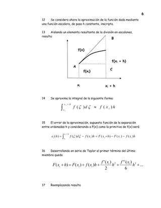 6
12 Se considera ahora la aproximación de la función dada mediante
una función escalera, de paso h constante, inscripta.
13 Aislando un elemento resultante de la división en escalones,
resulta:
14 Se aproxima la integral de la siguiente forma:
15 El error de la aproximación, supuesto función de la separación
entre ordenadas h y considerando a F(x) como la primitiva de f(x) será
16 Desarrollando en serie de Taylor el primer término del último
miembro queda
17 Reemplazando resulta
xi xi + h
f(xi)
f(xi + h)
f(x)
hxfdf i
hx
x
i
i
)()( ≈∫
+
ζζ
hxfxFhxFhxfdfhe iiii
hx
x
i
i
i
)()()()()()( −−+=−= ∫
+
ζζ
...
6
)(''
2
)('
)()()( 32
++++=+ h
xf
h
xf
hxfxFhxF ii
iii
A
B
C
 