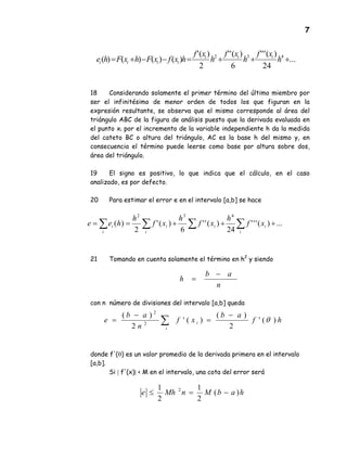 7
18 Considerando solamente el primer término del último miembro por
ser el infinitésimo de menor orden de todos los que figuran en la
expresión resultante, se observa que el mismo corresponde al área del
triángulo ABC de la figura de análisis puesto que la derivada evaluada en
el punto xi por el incremento de la variable independiente h da la medida
del cateto BC o altura del triángulo, AC es la base h del mismo y, en
consecuencia el término puede leerse como base por altura sobre dos,
área del triángulo.
19 El signo es positivo, lo que indica que el cálculo, en el caso
analizado, es por defecto.
20 Para estimar el error e en el intervalo [a,b] se hace
21 Tomando en cuenta solamente el término en h2
y siendo
con n número de divisiones del intervalo [a,b] queda
donde f'(θ) es un valor promedio de la derivada primera en el intervalo
[a,b].
Si | f'(x)| < M en el intervalo, una cota del error será
...
24
)('''
6
)(''
2
)('
)()()()( 432
+++=−−+= h
xf
h
xf
h
xf
hxfxFhxFhe iii
iiii
∑ ∑∑∑ +++== ...)('''
24
)(''
6
)('
2
)(
432
i
ii
i
i
i
i xf
h
xf
h
xf
h
hee
n
ab
h
−
=
hf
ab
xf
n
ab
e
i
i )('
2
)(
)('
2
)(
2
2
θ
−
=
−
= ∑
habMnMhe )(
2
1
2
1 2
−=≤
 