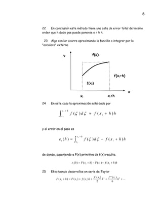 8
22 En conclusión este método tiene una cota de error total del mismo
orden que h dado que puede ponerse e = k h.
23 Algo similar ocurre aproximando la función a integrar por la
"escalera" externa
24 En este caso la aproximación está dada por
y el error en el paso es
de donde, suponiendo a F(x) primitiva de f(x) resulta.
hhxfxFhxFhe iiii )()()()( +−−+=
25 Efectuando desarrollos en serie de Taylor
f(xi)
f(x)
hhxfdf i
hx
x
i
i
)()( +≈∫
+
ζζ
hhxfdfhe i
hx
x
i
i
i
)()()( +−= ∫
+
ζζ
...
6
)(''
2
)('
)()()( 32
++++=+ h
xf
h
xf
hxfxFhxF ii
iii
f(xi+h)
xi xi+h
x
y
 