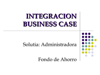 INTEGRACION BUSINESS CASE Solutia: Administradora Fondo de Ahorro 