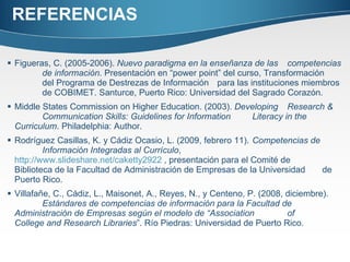 REFERENCIAS Figueras, C. (2005-2006).  Nuevo paradigma en la enseñanza de las  competencias  de información . Presentación en “power point” del curso, Transformación  del Programa de Destrezas de Información  para las instituciones miembros  de COBIMET. Santurce, Puerto Rico: Universidad del Sagrado Corazón. Middle States Commission on Higher Education. (2003).  Developing  Research &  Communication Skills: Guidelines for Information  Literacy in the  Curriculum . Philadelphia: Author. Rodríguez Casillas, K. y Cádiz Ocasio, L. (2009, febrero 11).  Competencias de  Información Integradas al Currículo ,  http://www.slideshare.net/caketty2922  , presentación para el Comité de  Biblioteca de la Facultad de Administración de Empresas de la Universidad  de Puerto Rico. Villafañe, C., Cádiz, L., Maisonet, A., Reyes, N., y Centeno, P. (2008, diciembre).  Estándares de competencias de información para la Facultad de  Administración de Empresas según el modelo de “Association  of  College and Research Libraries ”. Río Piedras: Universidad de Puerto Rico. 