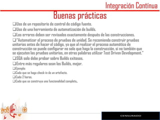 Buenas prácticas
Uso de un repositorio de control de código fuente.
Uso de una herramienta de automatización de builds.
Los errores deben ser revisados exactamente después de las construcciones.
“Automatizar el proceso de pruebas de unidad. Se recomienda construir pruebas
unitarias antes de hacer el código, ya que al realizar el proceso automático de
construcción se puede configurar no solo que haga la construcción, si no también que
se ejecuten las pruebas unitarias, en otras palabras utilizar Test Driven Development.”
SQA solo debe probar sobre Builds exitosos.
Entre más regulares sean los Builds, mejor.
Ejemplo:
Cada que se haga check-in de un artefacto.
Cada 2 horas.
Cada que se construya una funcionalidad completa.
 