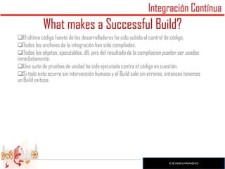 What makes a Successful Build?
El último código fuente de los desarrolladores ha sido subido al control de código.
Todos los archivos de la integración han sido compilados.
Todos los objetos, ejecutables, dll, jars del resultado de la compilación pueden ser usados
inmediatamente.
Una suite de pruebas de unidad ha sido ejecutada contra el código en cuestión.
Si todo esto ocurre sin intervención humana y el Build sale sin errores, entonces tenemos
un Build exitoso.




                                                                                               12
 