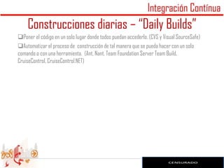 Construcciones diarias – “Daily Builds”
Poner el código en un solo lugar donde todos puedan accederlo. (CVS y Visual SourceSafe)
Automatizar el proceso de construcción de tal manera que se pueda hacer con un solo
comando o con una herramienta. (Ant, Nant, Team Foundation Server Team Build,
CruiseControl, CruiseControl.NET)
 