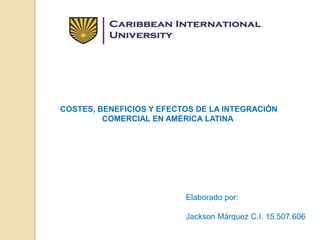 COSTES, BENEFICIOS Y EFECTOS DE LA INTEGRACIÓN
COMERCIAL EN AMÉRICA LATINA
Elaborado por:
Jackson Márquez C.I. 15.507.606
 