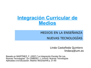 Integración Curricular de Medios MEDIOS EN LA ENSEÑANZA NUEVAS TECNOLOGÍAS Linda Castañeda Quintero  [email_address] Basado en MARTÍNEZ, F. (2007) “La Integración Escolar De Las Nuevas Tecnologías“. En CABERO, J. (coord): Nuevas Tecnologías Aplicadas a la Educación. Madrid: McGrawHill p. 21-40 