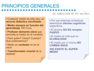 PRINCIPIOS GENERALES   Cualquier medio es sólo eso, un  recurso didáctico movilizado . Medio siempre en función del aprendizaje . NO Vcvs. Profesor elemento clave  que concreta el medio en el contexto Para quién? Cómo? Cuándo? Qué pretendemos? Medio en  contexto  no en el vacío Transformador vicarial  de la realidad Por sus sistemas simbólicos determinan  efectos cognitivos  específicos El alumno  NO ES receptor PASIVO El medio es más que su  GLOBALIDAD El medio por sí mismo  NO CAMBIA NADA NO EXISTE EL SUPER-MEDIO de utilización de los medios 