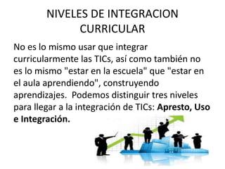 NIVELES DE INTEGRACION
CURRICULAR
No es lo mismo usar que integrar
curricularmente las TICs, así como también no
es lo mismo "estar en la escuela" que "estar en
el aula aprendiendo", construyendo
aprendizajes. Podemos distinguir tres niveles
para llegar a la integración de TICs: Apresto, Uso
e Integración.
 