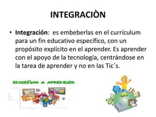 INTEGRACIÒN
• Integración: es embeberlas en el currículum
para un fin educativo específico, con un
propósito explícito en el aprender. Es aprender
con el apoyo de la tecnología, centrándose en
la tarea de aprender y no en las Tic`s.
 
