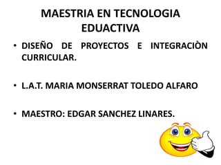 MAESTRIA EN TECNOLOGIA
EDUACTIVA
• DISEÑO DE PROYECTOS E INTEGRACIÒN
CURRICULAR.
• L.A.T. MARIA MONSERRAT TOLEDO ALFARO
• MAESTRO: EDGAR SANCHEZ LINARES.
 