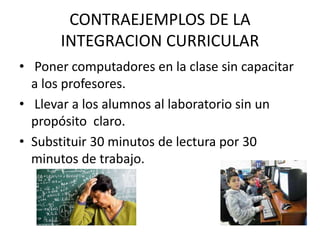 CONTRAEJEMPLOS DE LA
INTEGRACION CURRICULAR
• Poner computadores en la clase sin capacitar
a los profesores.
• Llevar a los alumnos al laboratorio sin un
propósito claro.
• Substituir 30 minutos de lectura por 30
minutos de trabajo.
 