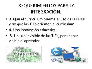 REQUERIMIENTOS PARA LA
INTEGRACIÒN.
• 3. Que el curriculum oriente el uso de las TICs
y no que las TICs orienten al curriculum .
• 4. Una innovación educativa.
• 5. Un uso invisible de las TICs, para hacer
visible el aprender .
 