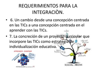 REQUERIMIENTOS PARA LA
INTEGRACIÒN.
• 6. Un cambio desde una concepción centrada
en las TICs a una concepción centrada en el
aprender con las TICs.
• 7. La concreción de un proyecto curricular que
incorpore las TICs como estrategia de
individualización educativa.
 