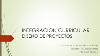 INTEGRACION CURRICULAR
DISEÑO DE PROYECTOS
MAESTRIA EN TECNOLOGIAS EDUCATIVAS
ELIZABETH LINARES GONZALEZ
7 DE JULIO DEL 2015.
 