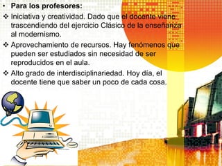 • Para los profesores:
 Iniciativa y creatividad. Dado que el docente viene
  trascendiendo del ejercicio Clásico de la enseñanza
  al modernismo.
 Aprovechamiento de recursos. Hay fenómenos que
  pueden ser estudiados sin necesidad de ser
  reproducidos en el aula.
 Alto grado de interdisciplinariedad. Hoy día, el
  docente tiene que saber un poco de cada cosa.
 