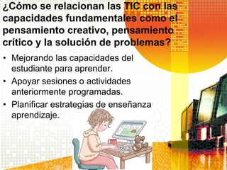 ¿Cómo se relacionan las TIC con las
capacidades fundamentales como el
pensamiento creativo, pensamiento
crítico y la solución de problemas?
• Mejorando las capacidades del
  estudiante para aprender.
• Apoyar sesiones o actividades
  anteriormente programadas.
• Planificar estrategias de enseñanza
  aprendizaje.
 