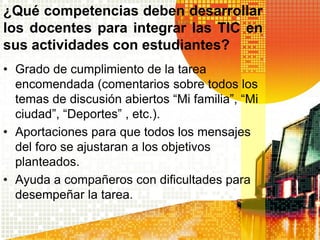 ¿Qué competencias deben desarrollar
los docentes para integrar las TIC en
sus actividades con estudiantes?
• Grado de cumplimiento de la tarea
  encomendada (comentarios sobre todos los
  temas de discusión abiertos “Mi familia”, “Mi
  ciudad”, “Deportes” , etc.).
• Aportaciones para que todos los mensajes
  del foro se ajustaran a los objetivos
  planteados.
• Ayuda a compañeros con dificultades para
  desempeñar la tarea.
 
