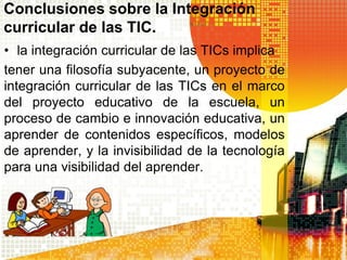 Conclusiones sobre la Integración
curricular de las TIC.
• la integración curricular de las TICs implica
tener una filosofía subyacente, un proyecto de
integración curricular de las TICs en el marco
del proyecto educativo de la escuela, un
proceso de cambio e innovación educativa, un
aprender de contenidos específicos, modelos
de aprender, y la invisibilidad de la tecnología
para una visibilidad del aprender.
 