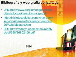 Bibliografía y web grafía consultada

• URL:http://www.sergiomonge.com/do
  c/tesisdoctoral-sergio-monge.pdf
• http://bibliotecadigital.conevyt.org.mx/
  servicios/hemeroteca/reencuentro/no
  26/Aula/Maestro.htm
• URL:http://redalyc.uaemex.mx/redaly
  c/pdf/368/36802406.pdf



                    FIN
 