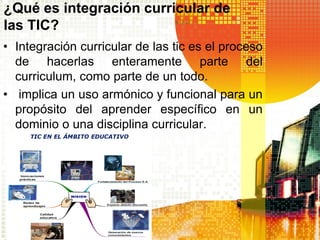 ¿Qué es integración curricular de
las TIC?
• Integración curricular de las tic es el proceso
  de hacerlas enteramente parte del
  curriculum, como parte de un todo.
• implica un uso armónico y funcional para un
  propósito del aprender específico en un
  dominio o una disciplina curricular.
 