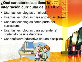 ¿Qué características tiene la
integración curricular de las TIC?.
• Usar las tecnologías en el aula.
• Usar las tecnologías para apoyar las clases.
• Usar las tecnologías como parte del
  currículum.
• Usar las tecnologías para aprender el
  contenido de una disciplina.
• Usar software educativo de una disciplina.
 