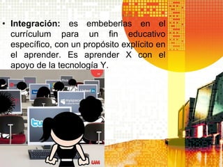 • Integración: es embeberlas en el
  currículum para un fin educativo
  específico, con un propósito explícito en
  el aprender. Es aprender X con el
  apoyo de la tecnología Y.
 