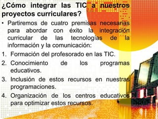 ¿Cómo integrar las TIC a nuestros
proyectos curriculares?
• Partiremos de cuatro premisas necesarias
  para abordar con éxito la integración
  curricular de las tecnologías de la
  información y la comunicación:
1. Formación del profesorado en las TIC.
2. Conocimiento      de     los   programas
   educativos.
3. Inclusión de estos recursos en nuestras
   programaciones.
4. Organización de los centros educativos
   para optimizar estos recursos.
 