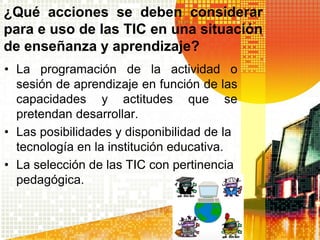 ¿Qué acciones se deben considerar
para e uso de las TIC en una situación
de enseñanza y aprendizaje?
• La programación de la actividad o
  sesión de aprendizaje en función de las
  capacidades y actitudes que se
  pretendan desarrollar.
• Las posibilidades y disponibilidad de la
  tecnología en la institución educativa.
• La selección de las TIC con pertinencia
  pedagógica.
 