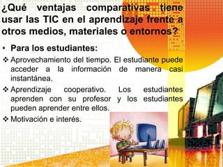 ¿Qué ventajas comparativas tiene
usar las TIC en el aprendizaje frente a
otros medios, materiales o entornos?
• Para los estudiantes:
 Aprovechamiento del tiempo.    El estudiante puede
  acceder a la información        de manera casi
  instantánea.
 Aprendizaje     cooperativo.   Los   estudiantes
  aprenden con su profesor       y los estudiantes
  pueden aprender entre ellos.
 Motivación e interés.
 