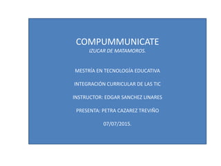 COMPUMMUNICATE
IZUCAR DE MATAMOROS.
MESTRÍA EN TECNOLOGÍA EDUCATIVA
INTEGRACIÓN CURRICULAR DE LAS TIC
INSTRUCTOR: EDGAR SANCHEZ LINARES
PRESENTA: PETRA CAZAREZ TREVIÑO
07/07/2015.
 