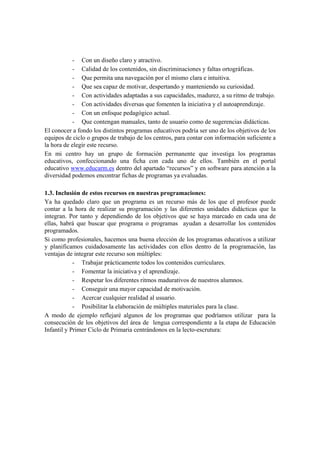 - Con un diseño claro y atractivo.
           - Calidad de los contenidos, sin discriminaciones y faltas ortográficas.
           - Que permita una navegación por el mismo clara e intuitiva.
           - Que sea capaz de motivar, despertando y manteniendo su curiosidad.
           - Con actividades adaptadas a sus capacidades, madurez, a su ritmo de trabajo.
           - Con actividades diversas que fomenten la iniciativa y el autoaprendizaje.
           - Con un enfoque pedagógico actual.
           - Que contengan manuales, tanto de usuario como de sugerencias didácticas.
El conocer a fondo los distintos programas educativos podría ser uno de los objetivos de los
equipos de ciclo o grupos de trabajo de los centros, para contar con información suficiente a
la hora de elegir este recurso.
En mi centro hay un grupo de formación permanente que investiga los programas
educativos, confeccionando una ficha con cada uno de ellos. También en el portal
educativo www.educarm.es dentro del apartado “recursos” y en software para atención a la
diversidad podemos encontrar fichas de programas ya evaluadas.

1.3. Inclusión de estos recursos en nuestras programaciones:
Ya ha quedado claro que un programa es un recurso más de los que el profesor puede
contar a la hora de realizar su programación y las diferentes unidades didácticas que la
integran. Por tanto y dependiendo de los objetivos que se haya marcado en cada una de
ellas, habrá que buscar que programa o programas ayudan a desarrollar los contenidos
programados.
Si como profesionales, hacemos una buena elección de los programas educativos a utilizar
y planificamos cuidadosamente las actividades con ellos dentro de la programación, las
ventajas de integrar este recurso son múltiples:
            - Trabajar prácticamente todos los contenidos curriculares.
            - Fomentar la iniciativa y el aprendizaje.
            - Respetar los diferentes ritmos madurativos de nuestros alumnos.
            - Conseguir una mayor capacidad de motivación.
            - Acercar cualquier realidad al usuario.
            - Posibilitar la elaboración de múltiples materiales para la clase.
A modo de ejemplo reflejaré algunos de los programas que podríamos utilizar para la
consecución de los objetivos del área de lengua correspondiente a la etapa de Educación
Infantil y Primer Ciclo de Primaria centrándonos en la lecto-escrutura:
 