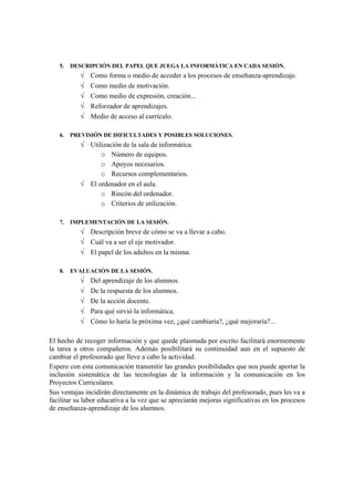 5.   DESCRIPCIÓN DEL PAPEL QUE JUEGA LA INFORMÁTICA EN CADA SESIÓN.
           √   Como forma o medio de acceder a los procesos de enseñanza-aprendizaje.
           √   Como medio de motivación.
           √   Como medio de expresión, creación...
           √   Reforzador de aprendizajes.
           √   Medio de acceso al currículo.

   6.   PREVISIÓN DE DIFICULTADES Y POSIBLES SOLUCIONES.
           √ Utilización de la sala de informática.
                 o Número de equipos.
                 o Apoyos necesarios.
                 o Recursos complementarios.
           √ El ordenador en el aula.
                 o Rincón del ordenador.
                 o Criterios de utilización.

   7.   IMPLEMENTACIÓN DE LA SESIÓN.
           √ Descripción breve de cómo se va a llevar a cabo.
           √ Cuál va a ser el eje motivador.
           √ El papel de los adultos en la misma.

   8.   EVALUACIÓN DE LA SESIÓN.
           √   Del aprendizaje de los alumnos.
           √   De la respuesta de los alumnos.
           √   De la acción docente.
           √   Para qué sirvió la informática.
           √   Cómo lo haría la próxima vez, ¿qué cambiaria?, ¿qué mejoraría?...

El hecho de recoger información y que quede plasmada por escrito facilitará enormemente
la tarea a otros compañeros. Además posibilitará su continuidad aun en el supuesto de
cambiar el profesorado que lleve a cabo la actividad.
Espero con esta comunicación transmitir las grandes posibilidades que nos puede aportar la
inclusión sistemática de las tecnologías de la información y la comunicación en los
Proyectos Curriculares.
Sus ventajas incidirán directamente en la dinámica de trabajo del profesorado, pues les va a
facilitar su labor educativa a la vez que se apreciarán mejoras significativas en los procesos
de enseñanza-aprendizaje de los alumnos.
 