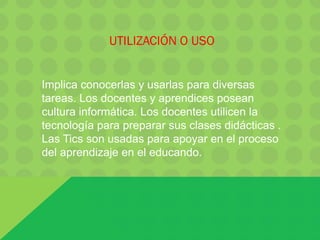 UTILIZACIÓN O USO
Implica conocerlas y usarlas para diversas
tareas. Los docentes y aprendices posean
cultura informática. Los docentes utilicen la
tecnología para preparar sus clases didácticas .
Las Tics son usadas para apoyar en el proceso
del aprendizaje en el educando.
 
