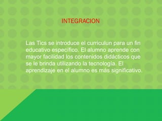 INTEGRACION
Las Tics se introduce el curriculun para un fin
educativo específico. El alumno aprende con
mayor facilidad los contenidos didácticos que
se le brinda utilizando la tecnología. El
aprendizaje en el alumno es más significativo.
 