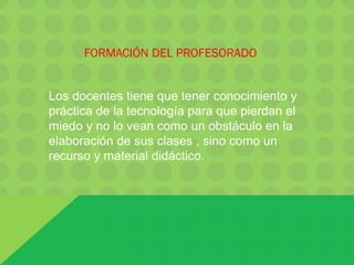 FORMACIÓN DEL PROFESORADO
Los docentes tiene que tener conocimiento y
práctica de la tecnología para que pierdan el
miedo y no lo vean como un obstáculo en la
elaboración de sus clases , sino como un
recurso y material didáctico.
 