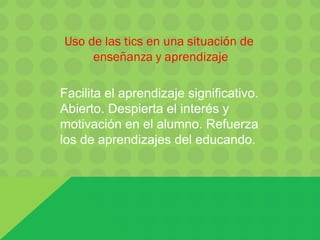 Facilita el aprendizaje significativo.
Abierto. Despierta el interés y
motivación en el alumno. Refuerza
los de aprendizajes del educando.
Uso de las tics en una situación de
enseñanza y aprendizaje
 