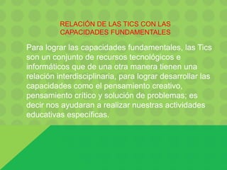 RELACIÓN DE LAS TICS CON LAS
CAPACIDADES FUNDAMENTALES
Para lograr las capacidades fundamentales, las Tics
son un conjunto de recursos tecnológicos e
informáticos que de una otra manera tienen una
relación interdisciplinaria, para lograr desarrollar las
capacidades como el pensamiento creativo,
pensamiento crítico y solución de problemas; es
decir nos ayudaran a realizar nuestras actividades
educativas específicas.
 
